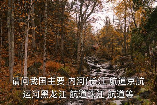 請(qǐng)問我國(guó)主要 內(nèi)河(長(zhǎng)江 航道京航運(yùn)河黑龍江 航道珠江 航道等