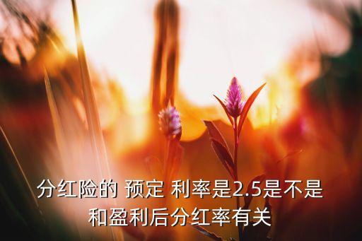 分紅險的 預(yù)定 利率是2.5是不是和盈利后分紅率有關(guān)