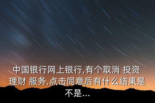 中國銀行網(wǎng)上銀行,有個取消 投資 理財 服務,點擊同意后有什么結果是不是...