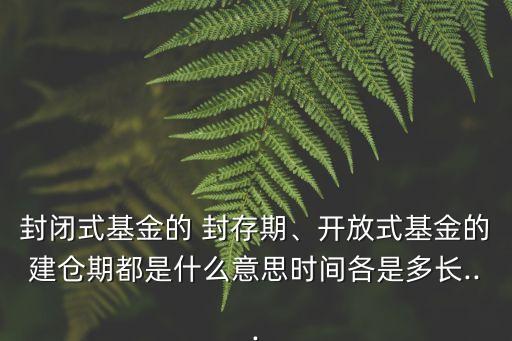 封閉式基金的 封存期、開(kāi)放式基金的建倉(cāng)期都是什么意思時(shí)間各是多長(zhǎng)...