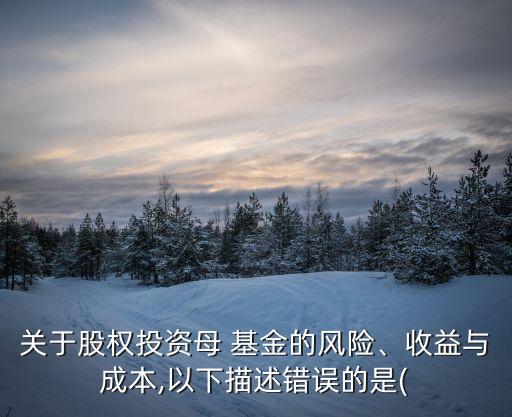 關(guān)于股權(quán)投資母 基金的風(fēng)險(xiǎn)、收益與成本,以下描述錯(cuò)誤的是(