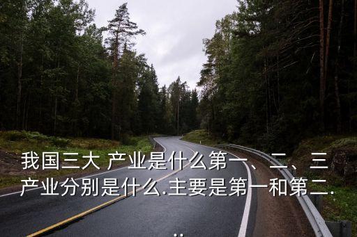 我國三大 產(chǎn)業(yè)是什么第一、二、三 產(chǎn)業(yè)分別是什么.主要是第一和第二...