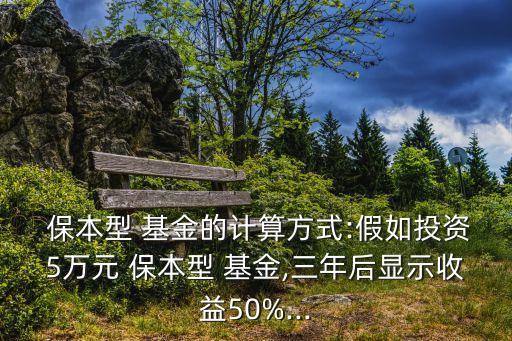  保本型 基金的計算方式:假如投資5萬元 保本型 基金,三年后顯示收益50%...