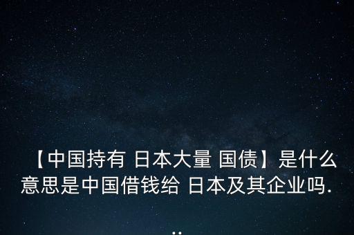 【中國(guó)持有 日本大量 國(guó)債】是什么意思是中國(guó)借錢給 日本及其企業(yè)嗎...