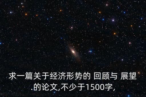 求一篇關(guān)于經(jīng)濟形勢的 回顧與 展望.的論文,不少于1500字,