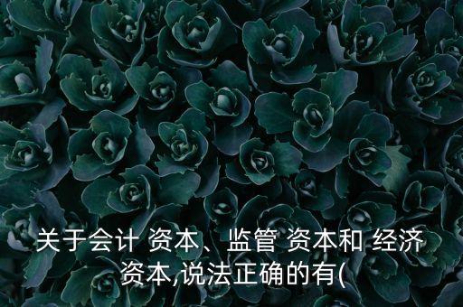 關(guān)于會計 資本、監(jiān)管 資本和 經(jīng)濟 資本,說法正確的有(