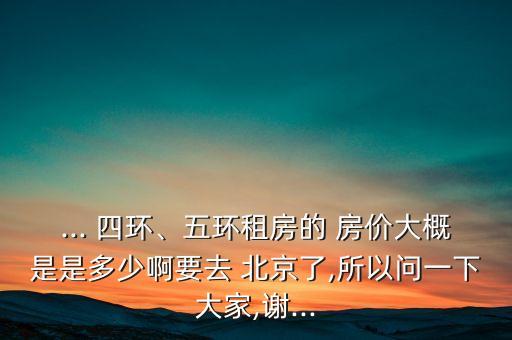 ... 四環(huán)、五環(huán)租房的 房?jī)r(jià)大概是是多少啊要去 北京了,所以問(wèn)一下大家,謝...