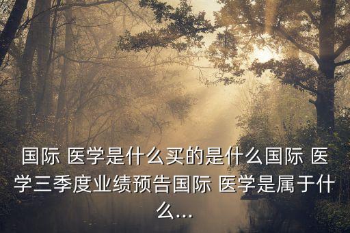 國際 醫(yī)學是什么買的是什么國際 醫(yī)學三季度業(yè)績預告國際 醫(yī)學是屬于什么...