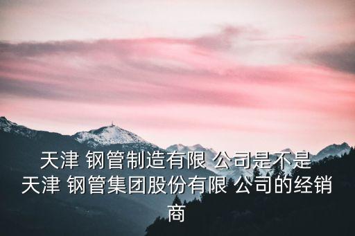  天津 鋼管制造有限 公司是不是 天津 鋼管集團(tuán)股份有限 公司的經(jīng)銷(xiāo)商