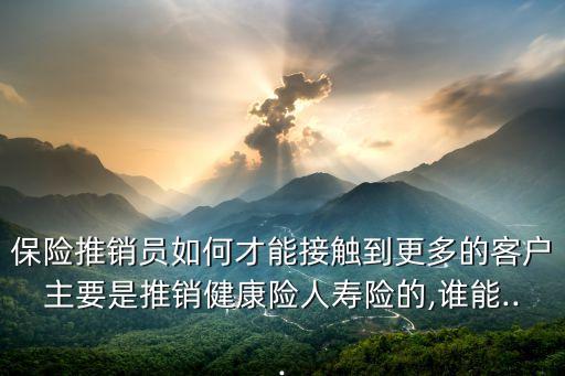 保險(xiǎn)推銷(xiāo)員如何才能接觸到更多的客戶主要是推銷(xiāo)健康險(xiǎn)人壽險(xiǎn)的,誰(shuí)能...