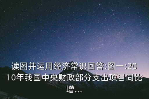 讀圖并運(yùn)用經(jīng)濟(jì)常識回答:圖一:2010年我國中央財政部分支出項目同比增...