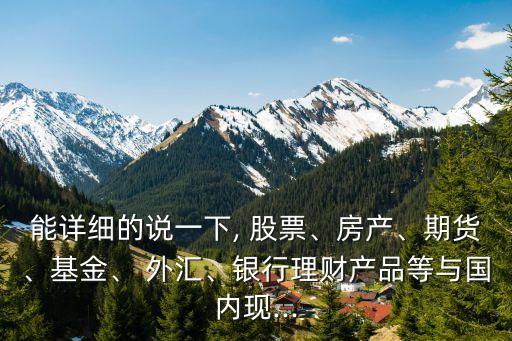 能詳細(xì)的說一下, 股票、房產(chǎn)、期貨、基金、 外匯、銀行理財(cái)產(chǎn)品等與國內(nèi)現(xiàn)...