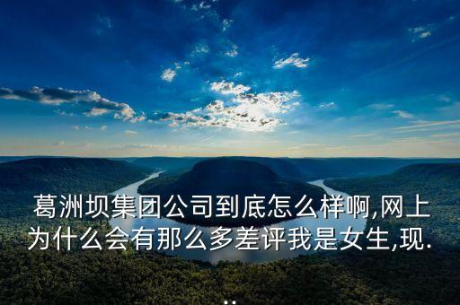  葛洲壩集團公司到底怎么樣啊,網(wǎng)上為什么會有那么多差評我是女生,現(xiàn)...