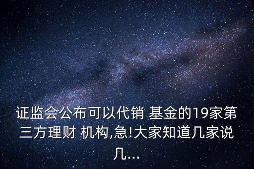 證監(jiān)會公布可以代銷 基金的19家第三方理財 機構,急!大家知道幾家說幾...