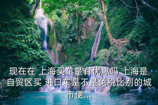 現(xiàn)在在 上海買車是有優(yōu)惠嗎 上海是自貿(mào)區(qū)買 進口車是不是免稅比別的城市便...