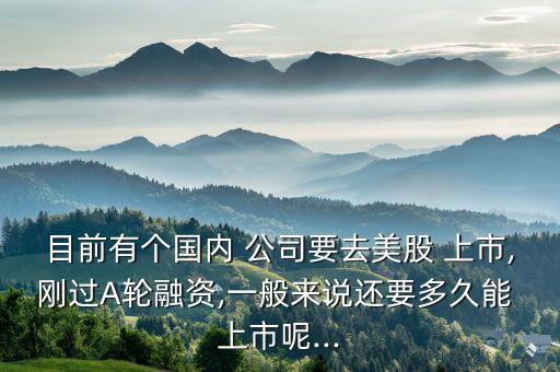 目前有個國內 公司要去美股 上市,剛過A輪融資,一般來說還要多久能 上市呢...