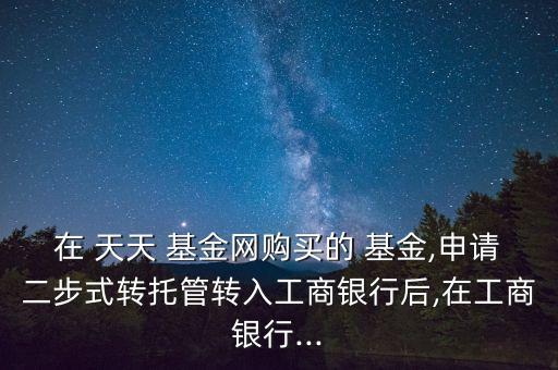 在 天天 基金網(wǎng)購買的 基金,申請二步式轉(zhuǎn)托管轉(zhuǎn)入工商銀行后,在工商銀行...