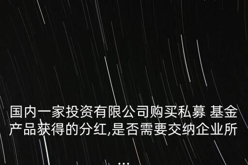 國(guó)內(nèi)一家投資有限公司購(gòu)買私募 基金產(chǎn)品獲得的分紅,是否需要交納企業(yè)所...