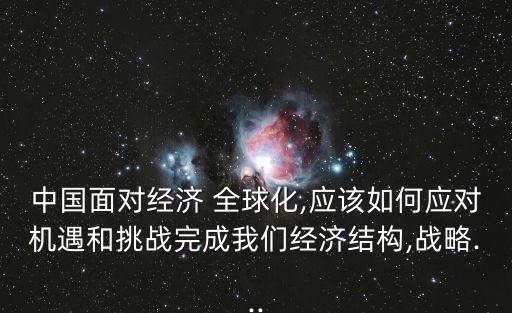 中國面對經(jīng)濟(jì) 全球化,應(yīng)該如何應(yīng)對機(jī)遇和挑戰(zhàn)完成我們經(jīng)濟(jì)結(jié)構(gòu),戰(zhàn)略...