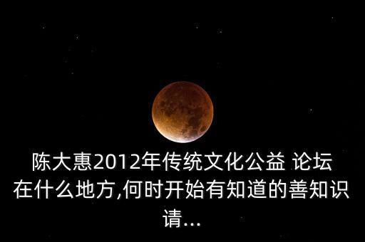 陳大惠2012年傳統(tǒng)文化公益 論壇在什么地方,何時(shí)開始有知道的善知識(shí)請...