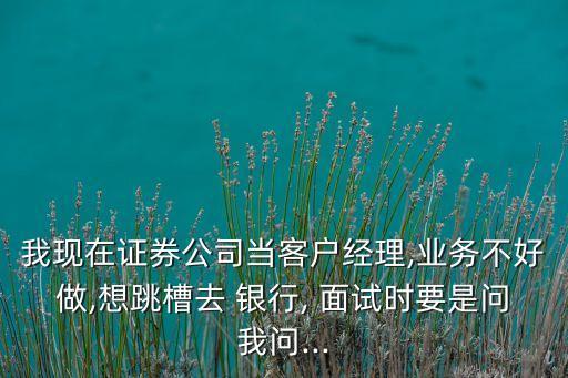 我現(xiàn)在證券公司當(dāng)客戶經(jīng)理,業(yè)務(wù)不好做,想跳槽去 銀行, 面試時要是問我問...