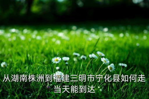從湖南株洲到福建三明市寧化縣如何走當(dāng)天能到達
