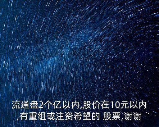 流通盤2個億以內,股價在10元以內,有重組或注資希望的 股票,謝謝