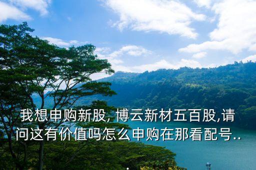 我想申購新股, 博云新材五百股,請(qǐng)問這有價(jià)值嗎怎么申購在那看配號(hào)...