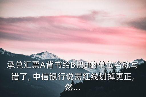 承兌匯票A背書給B把B的單位名稱寫錯了, 中信銀行說需紅線劃掉更正,然...