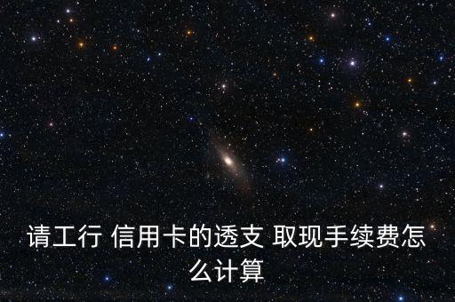 請工行 信用卡的透支 取現(xiàn)手續(xù)費怎么計算