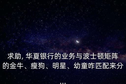 求助, 華夏銀行的業(yè)務(wù)與波士頓矩陣的金牛、瘦狗、明星、幼童咋匹配來分...