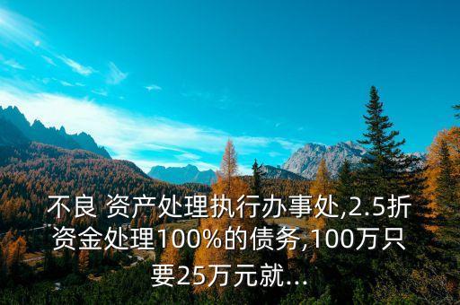 不良 資產處理執(zhí)行辦事處,2.5折資金處理100%的債務,100萬只要25萬元就...