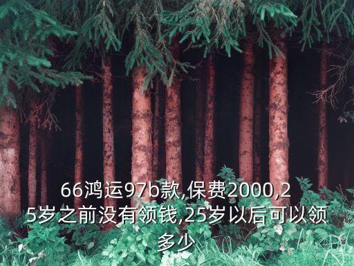 66鴻運97b款,保費2000,25歲之前沒有領錢,25歲以后可以領多少