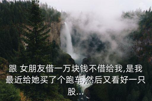 跟 女朋友借一萬塊錢不借給我,是我最近給她買了個(gè)跑車,然后又看好一只股...
