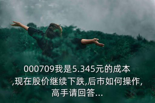 000709我是5.345元的成本,現(xiàn)在股價(jià)繼續(xù)下跌,后市如何操作,高手請回答...