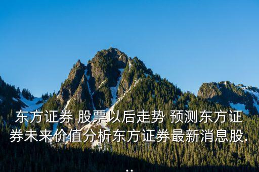 東方證券 股票以后走勢 預測東方證券未來價值分析東方證券最新消息股...