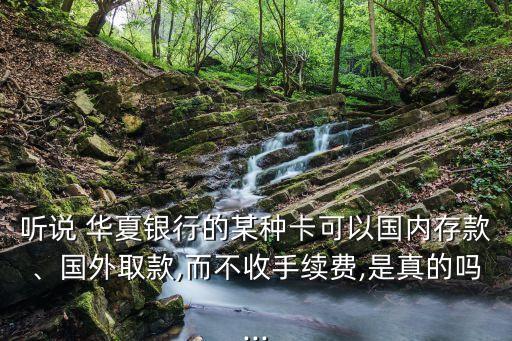 聽說 華夏銀行的某種卡可以國內(nèi)存款、國外取款,而不收手續(xù)費,是真的嗎...