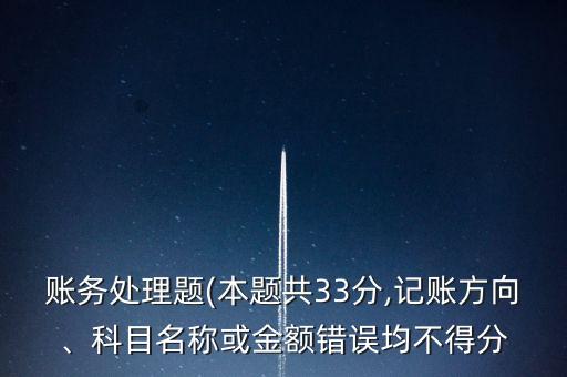 賬務處理題(本題共33分,記賬方向、科目名稱或金額錯誤均不得分