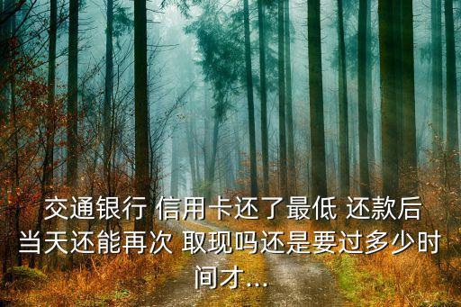  交通銀行 信用卡還了最低 還款后當(dāng)天還能再次 取現(xiàn)嗎還是要過多少時(shí)間才...