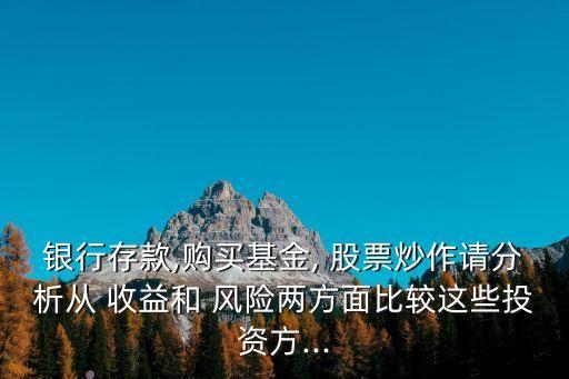 銀行存款,購買基金, 股票炒作請(qǐng)分析從 收益和 風(fēng)險(xiǎn)兩方面比較這些投資方...