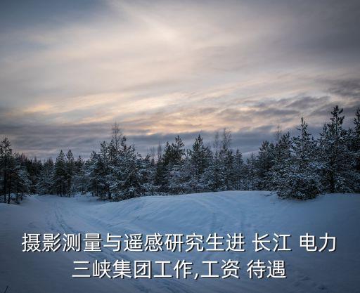 攝影測量與遙感研究生進 長江 電力三峽集團工作,工資 待遇