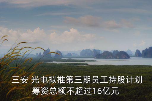  三安 光電擬推第三期員工持股計(jì)劃籌資總額不超過(guò)16億元