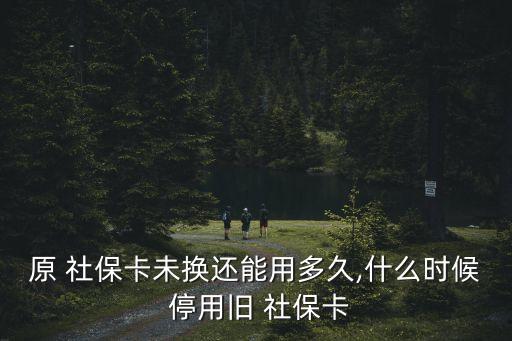 原 社保卡未換還能用多久,什么時(shí)候 停用舊 社保卡
