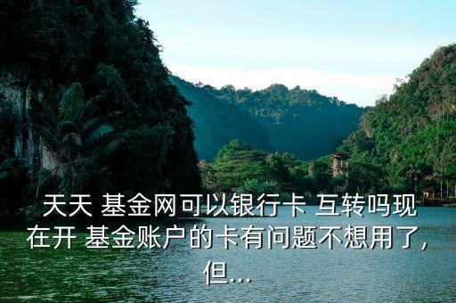  天天 基金網(wǎng)可以銀行卡 互轉(zhuǎn)嗎現(xiàn)在開(kāi) 基金賬戶的卡有問(wèn)題不想用了,但...