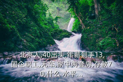  北京人,40出頭,年薪到手13,國企職工,無車,家中兩套房,存款70,什么 水平...