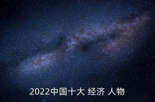 2022中國十大 經(jīng)濟(jì) 人物
