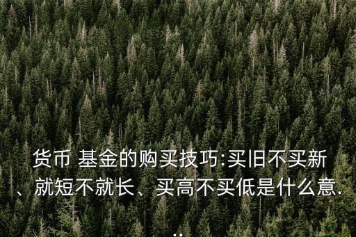  貨幣 基金的購買技巧:買舊不買新、就短不就長、買高不買低是什么意...