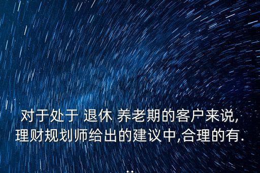 對于處于 退休 養(yǎng)老期的客戶來說,理財規(guī)劃師給出的建議中,合理的有...