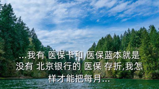 ...我有 醫(yī)?？ê?醫(yī)保藍本就是沒有 北京銀行的 醫(yī)保 存折,我怎樣才能把每月...