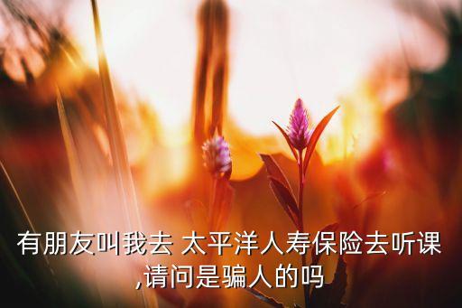 有朋友叫我去 太平洋人壽保險(xiǎn)去聽(tīng)課,請(qǐng)問(wèn)是騙人的嗎